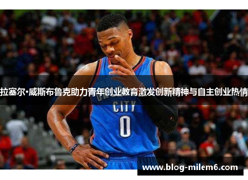 拉塞尔·威斯布鲁克助力青年创业教育激发创新精神与自主创业热情
