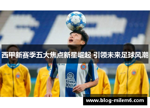 西甲新赛季五大焦点新星崛起 引领未来足球风潮