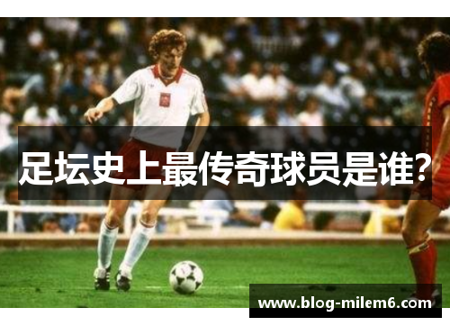 足坛史上最传奇球员是谁？