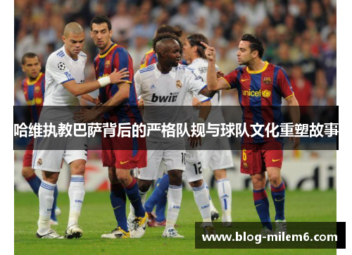 哈维执教巴萨背后的严格队规与球队文化重塑故事