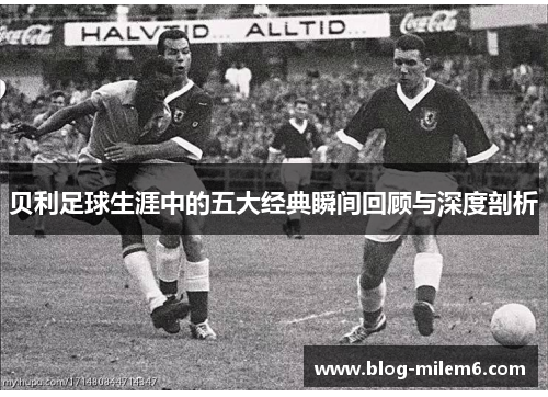 贝利足球生涯中的五大经典瞬间回顾与深度剖析