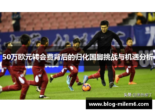 50万欧元转会费背后的归化国脚挑战与机遇分析