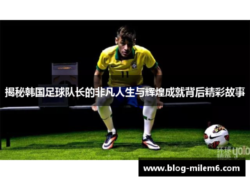 揭秘韩国足球队长的非凡人生与辉煌成就背后精彩故事