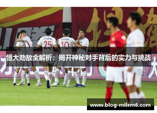 恒大劲敌全解析：揭开神秘对手背后的实力与挑战