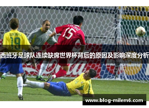 西班牙足球队连续缺席世界杯背后的原因及影响深度分析