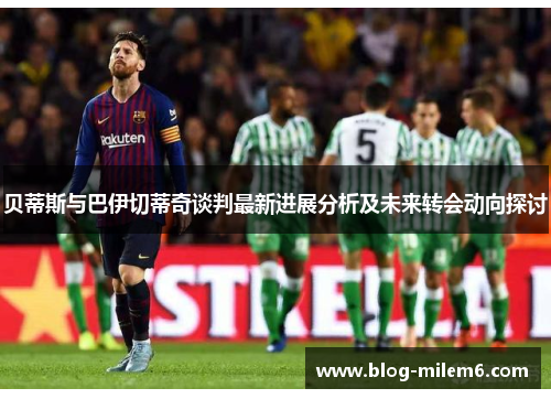 贝蒂斯与巴伊切蒂奇谈判最新进展分析及未来转会动向探讨 贝蒂斯与巴伊切蒂奇谈判最新进展分析及未来转会动向探讨