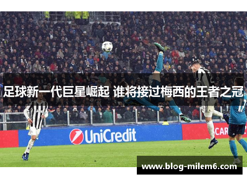 足球新一代巨星崛起 谁将接过梅西的王者之冠 足球新一代巨星崛起 谁将接过梅西的王者之冠
