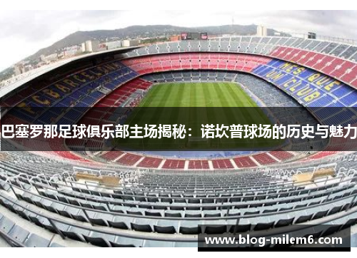 巴塞罗那足球俱乐部主场揭秘：诺坎普球场的历史与魅力