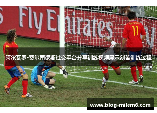 阿尔瓦罗·费尔南德斯社交平台分享训练视频展示刻苦训练过程 阿尔瓦罗·费尔南德斯社交平台分享训练视频展示刻苦训练过程