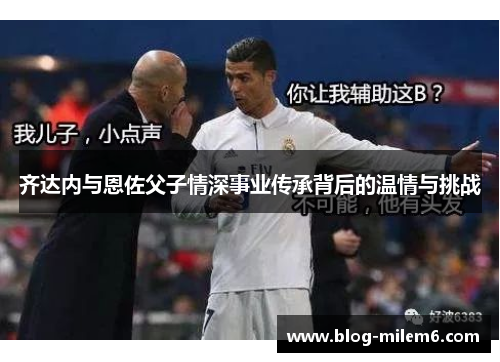 齐达内与恩佐父子情深事业传承背后的温情与挑战